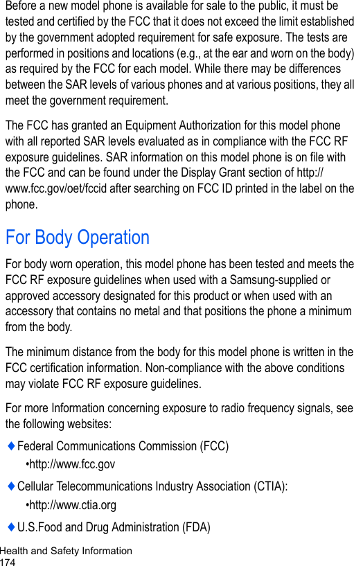 Health and Safety Information174Before a new model phone is available for sale to the public, it must be tested and certified by the FCC that it does not exceed the limit established by the government adopted requirement for safe exposure. The tests are performed in positions and locations (e.g., at the ear and worn on the body) as required by the FCC for each model. While there may be differences between the SAR levels of various phones and at various positions, they all meet the government requirement.The FCC has granted an Equipment Authorization for this model phone with all reported SAR levels evaluated as in compliance with the FCC RF exposure guidelines. SAR information on this model phone is on file with the FCC and can be found under the Display Grant section of http:// www.fcc.gov/oet/fccid after searching on FCC ID printed in the label on the phone.For Body OperationFor body worn operation, this model phone has been tested and meets the FCC RF exposure guidelines when used with a Samsung-supplied or approved accessory designated for this product or when used with an accessory that contains no metal and that positions the phone a minimum from the body.The minimum distance from the body for this model phone is written in the FCC certification information. Non-compliance with the above conditions may violate FCC RF exposure guidelines.For more Information concerning exposure to radio frequency signals, see the following websites:♦Federal Communications Commission (FCC)                      •http://www.fcc.gov♦Cellular Telecommunications Industry Association (CTIA): •http://www.ctia.org♦U.S.Food and Drug Administration (FDA)                           