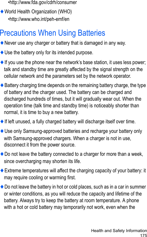Health and Safety Information175•http://www.fda.gov/cdrh/consumer♦World Health Organization (WHO)    •http://www.who.int/peh-emf/enPrecautions When Using Batteries♦Never use any charger or battery that is damaged in any way.♦Use the battery only for its intended purpose.♦If you use the phone near the network’s base station, it uses less power; talk and standby time are greatly affected by the signal strength on the cellular network and the parameters set by the network operator.♦Battery charging time depends on the remaining battery charge, the type of battery and the charger used. The battery can be charged and discharged hundreds of times, but it will gradually wear out. When the operation time (talk time and standby time) is noticeably shorter than normal, it is time to buy a new battery.♦If left unused, a fully charged battery will discharge itself over time.♦Use only Samsung-approved batteries and recharge your battery only with Samsung-approved chargers. When a charger is not in use, disconnect it from the power source.♦Do not leave the battery connected to a charger for more than a week, since overcharging may shorten its life.♦Extreme temperatures will affect the charging capacity of your battery: it may require cooling or warming first.♦Do not leave the battery in hot or cold places, such as in a car in summer or winter conditions, as you will reduce the capacity and lifetime of the battery. Always try to keep the battery at room temperature. A phone with a hot or cold battery may temporarily not work, even when the 