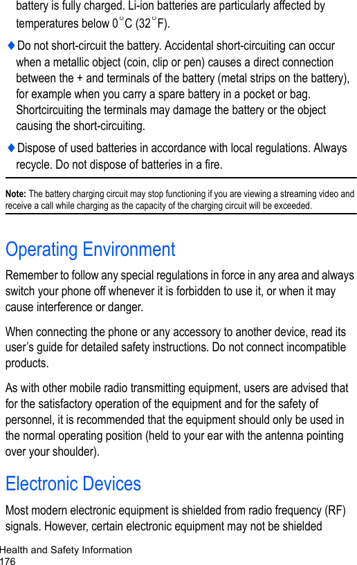 Health and Safety Information176battery is fully charged. Li-ion batteries are particularly affected by temperatures below 0 C (32 F).♦Do not short-circuit the battery. Accidental short-circuiting can occur when a metallic object (coin, clip or pen) causes a direct connection between the + and terminals of the battery (metal strips on the battery), for example when you carry a spare battery in a pocket or bag. Shortcircuiting the terminals may damage the battery or the object causing the short-circuiting.♦Dispose of used batteries in accordance with local regulations. Always recycle. Do not dispose of batteries in a fire.Note: The battery charging circuit may stop functioning if you are viewing a streaming video and receive a call while charging as the capacity of the charging circuit will be exceeded.Operating EnvironmentRemember to follow any special regulations in force in any area and always switch your phone off whenever it is forbidden to use it, or when it may cause interference or danger.When connecting the phone or any accessory to another device, read its user’s guide for detailed safety instructions. Do not connect incompatible products.As with other mobile radio transmitting equipment, users are advised that for the satisfactory operation of the equipment and for the safety of personnel, it is recommended that the equipment should only be used in the normal operating position (held to your ear with the antenna pointing over your shoulder).Electronic DevicesMost modern electronic equipment is shielded from radio frequency (RF) signals. However, certain electronic equipment may not be shielded °°