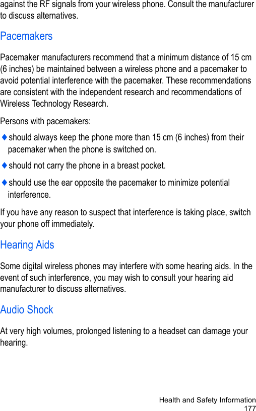 Health and Safety Information177against the RF signals from your wireless phone. Consult the manufacturer to discuss alternatives.PacemakersPacemaker manufacturers recommend that a minimum distance of 15 cm (6 inches) be maintained between a wireless phone and a pacemaker to avoid potential interference with the pacemaker. These recommendations are consistent with the independent research and recommendations of Wireless Technology Research.Persons with pacemakers:♦should always keep the phone more than 15 cm (6 inches) from their pacemaker when the phone is switched on.♦should not carry the phone in a breast pocket.♦should use the ear opposite the pacemaker to minimize potential interference.If you have any reason to suspect that interference is taking place, switch your phone off immediately.Hearing AidsSome digital wireless phones may interfere with some hearing aids. In the event of such interference, you may wish to consult your hearing aid manufacturer to discuss alternatives.Audio ShockAt very high volumes, prolonged listening to a headset can damage your hearing. 