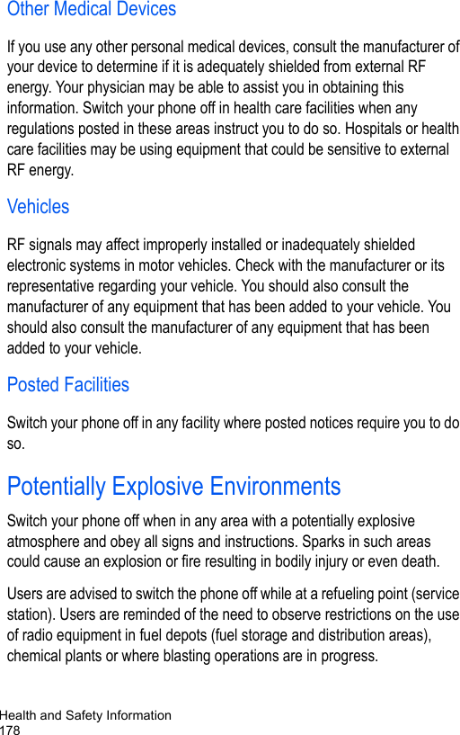 Health and Safety Information178Other Medical DevicesIf you use any other personal medical devices, consult the manufacturer of your device to determine if it is adequately shielded from external RF energy. Your physician may be able to assist you in obtaining this information. Switch your phone off in health care facilities when any regulations posted in these areas instruct you to do so. Hospitals or health care facilities may be using equipment that could be sensitive to external RF energy.VehiclesRF signals may affect improperly installed or inadequately shielded electronic systems in motor vehicles. Check with the manufacturer or its representative regarding your vehicle. You should also consult the manufacturer of any equipment that has been added to your vehicle. You should also consult the manufacturer of any equipment that has been added to your vehicle.Posted FacilitiesSwitch your phone off in any facility where posted notices require you to do so.Potentially Explosive EnvironmentsSwitch your phone off when in any area with a potentially explosive atmosphere and obey all signs and instructions. Sparks in such areas could cause an explosion or fire resulting in bodily injury or even death.Users are advised to switch the phone off while at a refueling point (service station). Users are reminded of the need to observe restrictions on the use of radio equipment in fuel depots (fuel storage and distribution areas), chemical plants or where blasting operations are in progress.