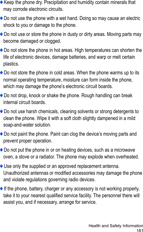 Health and Safety Information181♦Keep the phone dry. Precipitation and humidity contain minerals that may corrode electronic circuits.♦Do not use the phone with a wet hand. Doing so may cause an electric shock to you or damage to the phone.♦Do not use or store the phone in dusty or dirty areas. Moving parts may become damaged or clogged.♦Do not store the phone in hot areas. High temperatures can shorten the life of electronic devices, damage batteries, and warp or melt certain plastics.♦Do not store the phone in cold areas. When the phone warms up to its normal operating temperature, moisture can form inside the phone, which may damage the phone’s electronic circuit boards.♦Do not drop, knock or shake the phone. Rough handling can break internal circuit boards.♦Do not use harsh chemicals, cleaning solvents or strong detergents to clean the phone. Wipe it with a soft cloth slightly dampened in a mild soap-and-water solution.♦Do not paint the phone. Paint can clog the device’s moving parts and prevent proper operation.♦Do not put the phone in or on heating devices, such as a microwave oven, a stove or a radiator. The phone may explode when overheated.♦Use only the supplied or an approved replacement antenna. Unauthorized antennas or modified accessories may damage the phone and violate regulations governing radio devices.♦If the phone, battery, charger or any accessory is not working properly, take it to your nearest qualified service facility. The personnel there will assist you, and if necessary, arrange for service.