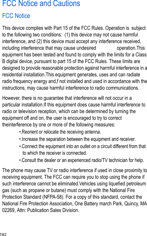 182FCC Notice and CautionsFCC NoticeThis device complies with Part 15 of the FCC Rules. Operation is  subject to the following two conditions:  (1) this device may not cause harmful interference, and (2) this device must accept any interference received, including interference that may cause undesired                 operation.This equipment has been tested and found to comply with the limits for a Class B digital device, pursuant to part 15 of the FCC Rules. These limits are designed to provide reasonable protection against harmful interference in a residential installation.This equipment generates, uses and can radiate radio frequency energy and,f not installed and used in accordance with the instructions, may cause harmful interference to radio communications.However, there is no guarantee that interference will not occur in a particular installation.If this equipment does cause harmful interference to radio or television reception, which can be determined by turning the equipment off and on, the user is encouraged to try to correct theinterference by one or more of the following measures:•.Reorient or relocate the receiving antenna.•.Increase the separation between the equipment and receiver.•.Connect the equipment into an outlet on a circuit different from that to which the receiver is connected.•.Consult the dealer or an experienced radio/TV technician for help.The phone may cause TV or radio interference if used in close proximity to receiving equipment. The FCC can require you to stop using the phone if such interference cannot be eliminated.Vehicles using liquefied petroleum gas (such as propane or butane) must comply with the National Fire Protection Standard (NFPA-58). For a copy of this standard, contact the National Fire Protection Association, One Battery march Park, Quincy, MA 02269, Attn: Publication Sales Division.