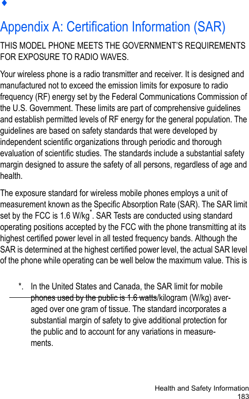 Health and Safety Information183♦Appendix A: Certification Information (SAR)THIS MODEL PHONE MEETS THE GOVERNMENT’S REQUIREMENTS FOR EXPOSURE TO RADIO WAVES.Your wireless phone is a radio transmitter and receiver. It is designed and manufactured not to exceed the emission limits for exposure to radio frequency (RF) energy set by the Federal Communications Commission of the U.S. Government. These limits are part of comprehensive guidelines and establish permitted levels of RF energy for the general population. The guidelines are based on safety standards that were developed by independent scientific organizations through periodic and thorough evaluation of scientific studies. The standards include a substantial safety margin designed to assure the safety of all persons, regardless of age and health. The exposure standard for wireless mobile phones employs a unit of measurement known as the Specific Absorption Rate (SAR). The SAR limit set by the FCC is 1.6 W/kg*. SAR Tests are conducted using standard operating positions accepted by the FCC with the phone transmitting at its highest certified power level in all tested frequency bands. Although the SAR is determined at the highest certified power level, the actual SAR level of the phone while operating can be well below the maximum value. This is *. In the United States and Canada, the SAR limit for mobile phones used by the public is 1.6 watts/kilogram (W/kg) aver-aged over one gram of tissue. The standard incorporates a substantial margin of safety to give additional protection for the public and to account for any variations in measure-ments.
