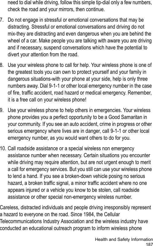 Health and Safety Information187need to dial while driving, follow this simple tip-dial only a few numbers, check the road and your mirrors, then continue.7. Do not engage in stressful or emotional conversations that may be distracting. Stressful or emotional conversations and driving do not mix-they are distracting and even dangerous when you are behind the wheel of a car. Make people you are talking with aware you are driving and if necessary, suspend conversations which have the potential to divert your attention from the road.8. Use your wireless phone to call for help. Your wireless phone is one of the greatest tools you can own to protect yourself and your family in dangerous situations-with your phone at your side, help is only three numbers away. Dial 9-1-1 or other local emergency number in the case of fire, traffic accident, road hazard or medical emergency. Remember, it is a free call on your wireless phone!9. Use your wireless phone to help others in emergencies. Your wireless phone provides you a perfect opportunity to be a Good Samaritan in your community. If you see an auto accident, crime in progress or other serious emergency where lives are in danger, call 9-1-1 or other local emergency number, as you would want others to do for you.10. Call roadside assistance or a special wireless non emergency assistance number when necessary. Certain situations you encounter while driving may require attention, but are not urgent enough to merit a call for emergency services. But you still can use your wireless phone to lend a hand. If you see a broken-down vehicle posing no serious hazard, a broken traffic signal, a minor traffic accident where no one appears injured or a vehicle you know to be stolen, call roadside assistance or other special non-emergency wireless number.Careless, distracted individuals and people driving irresponsibly represent a hazard to everyone on the road. Since 1984, the Cellular Telecommunications Industry Association and the wireless industry have conducted an educational outreach program to inform wireless phone 