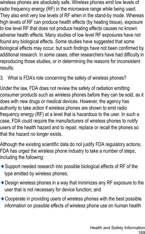 Health and Safety Information189wireless phones are absolutely safe. Wireless phones emit low levels of radio frequency energy (RF) in the microwave range while being used. They also emit very low levels of RF when in the stand-by mode. Whereas high levels of RF can produce health effects (by heating tissue), exposure to low level RF that does not produce heating effects causes no known adverse health effects. Many studies of low level RF exposures have not found any biological effects. Some studies have suggested that some biological effects may occur, but such findings have not been confirmed by additional research. In some cases, other researchers have had difficulty in reproducing those studies, or in determining the reasons for inconsistent results.3. What is FDA’s role concerning the safety of wireless phones?Under the law, FDA does not review the safety of radiation emitting consumer products such as wireless phones before they can be sold, as it does with new drugs or medical devices. However, the agency has authority to take action if wireless phones are shown to emit radio frequency energy (RF) at a level that is hazardous to the user. In such a case, FDA could require the manufacturers of wireless phones to notify users of the health hazard and to repair, replace or recall the phones so that the hazard no longer exists.Although the existing scientific data do not justify FDA regulatory actions, FDA has urged the wireless phone industry to take a number of steps, including the following:♦Support needed research into possible biological effects of RF of the type emitted by wireless phones;♦Design wireless phones in a way that minimizes any RF exposure to the user that is not necessary for device function; and♦Cooperate in providing users of wireless phones with the best possible information on possible effects of wireless phone use on human health