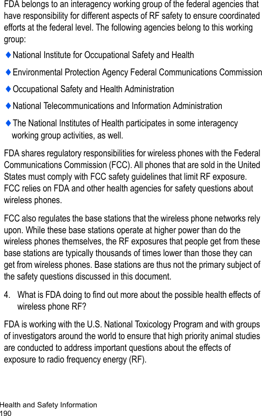 Health and Safety Information190FDA belongs to an interagency working group of the federal agencies that have responsibility for different aspects of RF safety to ensure coordinated efforts at the federal level. The following agencies belong to this working group:♦National Institute for Occupational Safety and Health♦Environmental Protection Agency Federal Communications Commission♦Occupational Safety and Health Administration♦National Telecommunications and Information Administration♦The National Institutes of Health participates in some interagency working group activities, as well.FDA shares regulatory responsibilities for wireless phones with the Federal Communications Commission (FCC). All phones that are sold in the United States must comply with FCC safety guidelines that limit RF exposure. FCC relies on FDA and other health agencies for safety questions about wireless phones.FCC also regulates the base stations that the wireless phone networks rely upon. While these base stations operate at higher power than do the wireless phones themselves, the RF exposures that people get from these base stations are typically thousands of times lower than those they can get from wireless phones. Base stations are thus not the primary subject of the safety questions discussed in this document.4. What is FDA doing to find out more about the possible health effects of wireless phone RF?FDA is working with the U.S. National Toxicology Program and with groups of investigators around the world to ensure that high priority animal studies are conducted to address important questions about the effects of exposure to radio frequency energy (RF).