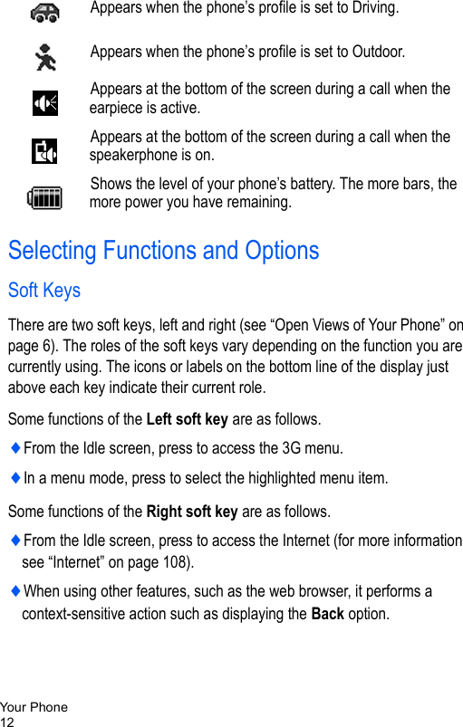 Your Phone12Selecting Functions and OptionsSoft KeysThere are two soft keys, left and right (see “Open Views of Your Phone” on page 6). The roles of the soft keys vary depending on the function you are currently using. The icons or labels on the bottom line of the display just above each key indicate their current role.Some functions of the Left soft key are as follows.♦From the Idle screen, press to access the 3G menu.♦In a menu mode, press to select the highlighted menu item.Some functions of the Right soft key are as follows.♦From the Idle screen, press to access the Internet (for more information see “Internet” on page 108).♦When using other features, such as the web browser, it performs a context-sensitive action such as displaying the Back option.Appears when the phone’s profile is set to Driving.Appears when the phone’s profile is set to Outdoor.Appears at the bottom of the screen during a call when the earpiece is active.Appears at the bottom of the screen during a call when the speakerphone is on.Shows the level of your phone’s battery. The more bars, the more power you have remaining.