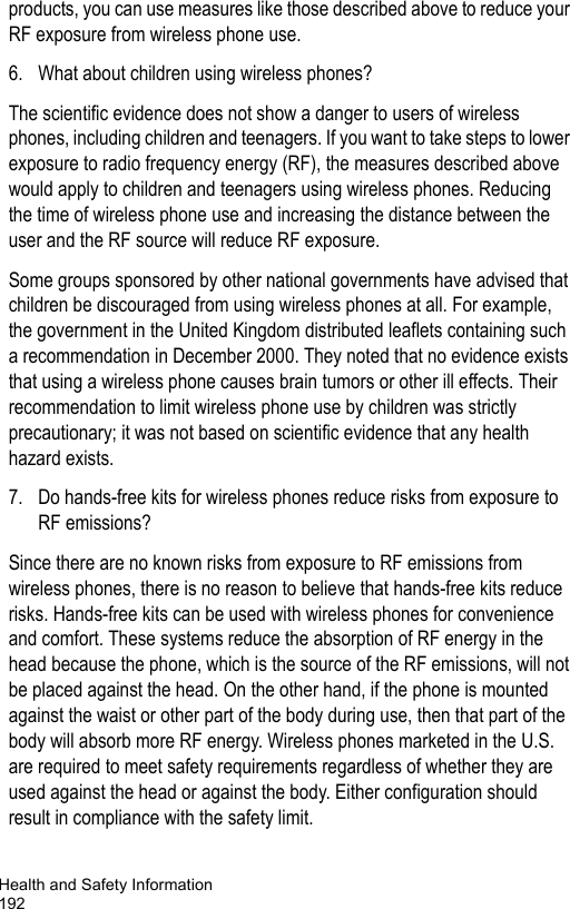 Health and Safety Information192products, you can use measures like those described above to reduce your RF exposure from wireless phone use.6. What about children using wireless phones?The scientific evidence does not show a danger to users of wireless phones, including children and teenagers. If you want to take steps to lower exposure to radio frequency energy (RF), the measures described above would apply to children and teenagers using wireless phones. Reducing the time of wireless phone use and increasing the distance between the user and the RF source will reduce RF exposure.Some groups sponsored by other national governments have advised that children be discouraged from using wireless phones at all. For example, the government in the United Kingdom distributed leaflets containing such a recommendation in December 2000. They noted that no evidence exists that using a wireless phone causes brain tumors or other ill effects. Their recommendation to limit wireless phone use by children was strictly precautionary; it was not based on scientific evidence that any health hazard exists.7. Do hands-free kits for wireless phones reduce risks from exposure to RF emissions?Since there are no known risks from exposure to RF emissions from wireless phones, there is no reason to believe that hands-free kits reduce risks. Hands-free kits can be used with wireless phones for convenience and comfort. These systems reduce the absorption of RF energy in the head because the phone, which is the source of the RF emissions, will not be placed against the head. On the other hand, if the phone is mounted against the waist or other part of the body during use, then that part of the body will absorb more RF energy. Wireless phones marketed in the U.S. are required to meet safety requirements regardless of whether they are used against the head or against the body. Either configuration should result in compliance with the safety limit.
