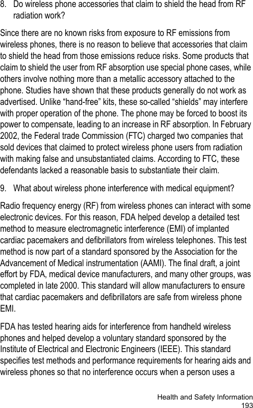 Health and Safety Information1938. Do wireless phone accessories that claim to shield the head from RF radiation work?Since there are no known risks from exposure to RF emissions from wireless phones, there is no reason to believe that accessories that claim to shield the head from those emissions reduce risks. Some products that claim to shield the user from RF absorption use special phone cases, while others involve nothing more than a metallic accessory attached to the phone. Studies have shown that these products generally do not work as advertised. Unlike “hand-free” kits, these so-called “shields” may interfere with proper operation of the phone. The phone may be forced to boost its power to compensate, leading to an increase in RF absorption. In February 2002, the Federal trade Commission (FTC) charged two companies that sold devices that claimed to protect wireless phone users from radiation with making false and unsubstantiated claims. According to FTC, these defendants lacked a reasonable basis to substantiate their claim.9. What about wireless phone interference with medical equipment?Radio frequency energy (RF) from wireless phones can interact with some electronic devices. For this reason, FDA helped develop a detailed test method to measure electromagnetic interference (EMI) of implanted cardiac pacemakers and defibrillators from wireless telephones. This test method is now part of a standard sponsored by the Association for the Advancement of Medical instrumentation (AAMI). The final draft, a joint effort by FDA, medical device manufacturers, and many other groups, was completed in late 2000. This standard will allow manufacturers to ensure that cardiac pacemakers and defibrillators are safe from wireless phone EMI.FDA has tested hearing aids for interference from handheld wireless phones and helped develop a voluntary standard sponsored by the Institute of Electrical and Electronic Engineers (IEEE). This standard specifies test methods and performance requirements for hearing aids and wireless phones so that no interference occurs when a person uses a 