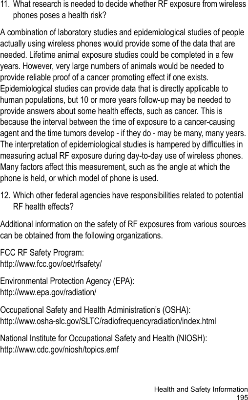 Health and Safety Information19511. What research is needed to decide whether RF exposure from wireless phones poses a health risk?A combination of laboratory studies and epidemiological studies of people actually using wireless phones would provide some of the data that are needed. Lifetime animal exposure studies could be completed in a few years. However, very large numbers of animals would be needed to provide reliable proof of a cancer promoting effect if one exists. Epidemiological studies can provide data that is directly applicable to human populations, but 10 or more years follow-up may be needed to provide answers about some health effects, such as cancer. This is because the interval between the time of exposure to a cancer-causing agent and the time tumors develop - if they do - may be many, many years. The interpretation of epidemiological studies is hampered by difficulties in measuring actual RF exposure during day-to-day use of wireless phones. Many factors affect this measurement, such as the angle at which the phone is held, or which model of phone is used.12. Which other federal agencies have responsibilities related to potential RF health effects?Additional information on the safety of RF exposures from various sources can be obtained from the following organizations.FCC RF Safety Program:http://www.fcc.gov/oet/rfsafety/Environmental Protection Agency (EPA):http://www.epa.gov/radiation/Occupational Safety and Health Administration’s (OSHA):http://www.osha-slc.gov/SLTC/radiofrequencyradiation/index.htmlNational Institute for Occupational Safety and Health (NIOSH):http://www.cdc.gov/niosh/topics.emf
