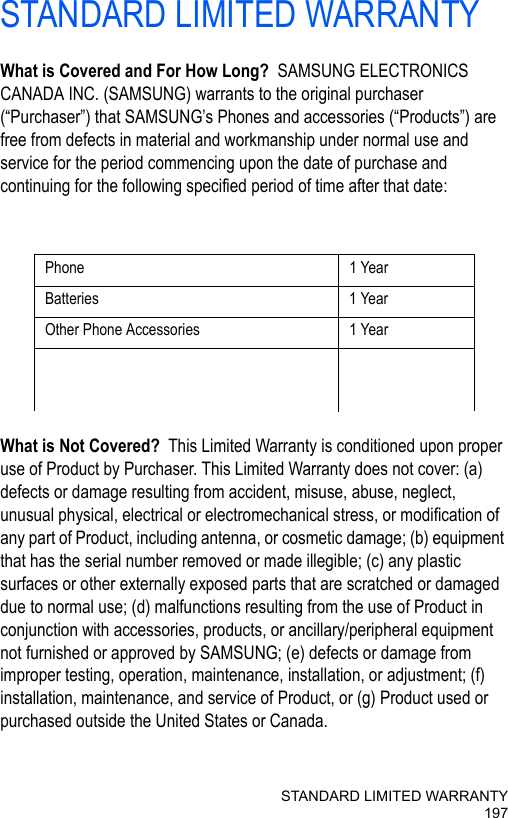 STANDARD LIMITED WARRANTY197STANDARD LIMITED WARRANTYWhat is Covered and For How Long?  SAMSUNG ELECTRONICS CANADA INC. (SAMSUNG) warrants to the original purchaser (“Purchaser”) that SAMSUNG’s Phones and accessories (“Products”) are free from defects in material and workmanship under normal use and service for the period commencing upon the date of purchase and continuing for the following specified period of time after that date:What is Not Covered?  This Limited Warranty is conditioned upon proper use of Product by Purchaser. This Limited Warranty does not cover: (a) defects or damage resulting from accident, misuse, abuse, neglect, unusual physical, electrical or electromechanical stress, or modification of any part of Product, including antenna, or cosmetic damage; (b) equipment that has the serial number removed or made illegible; (c) any plastic surfaces or other externally exposed parts that are scratched or damaged due to normal use; (d) malfunctions resulting from the use of Product in conjunction with accessories, products, or ancillary/peripheral equipment not furnished or approved by SAMSUNG; (e) defects or damage from improper testing, operation, maintenance, installation, or adjustment; (f) installation, maintenance, and service of Product, or (g) Product used or purchased outside the United States or Canada.Phone 1 YearBatteries 1 YearOther Phone Accessories 1 Year