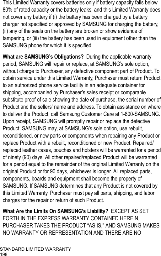 STANDARD LIMITED WARRANTY198This Limited Warranty covers batteries only if battery capacity falls below 80% of rated capacity or the battery leaks, and this Limited Warranty does not cover any battery if (i) the battery has been charged by a battery charger not specified or approved by SAMSUNG for charging the battery, (ii) any of the seals on the battery are broken or show evidence of tampering, or (iii) the battery has been used in equipment other than the SAMSUNG phone for which it is specified.What are SAMSUNG’s Obligations?  During the applicable warranty period, SAMSUNG will repair or replace, at SAMSUNG’s sole option, without charge to Purchaser, any defective component part of Product. To obtain service under this Limited Warranty, Purchaser must return Product to an authorized phone service facility in an adequate container for shipping, accompanied by Purchaser’s sales receipt or comparable substitute proof of sale showing the date of purchase, the serial number of Product and the sellers’ name and address. To obtain assistance on where to deliver the Product, call Samsung Customer Care at 1-800-SAMSUNG. Upon receipt, SAMSUNG will promptly repair or replace the defective Product. SAMSUNG may, at SAMSUNG’s sole option, use rebuilt, reconditioned, or new parts or components when repairing any Product or replace Product with a rebuilt, reconditioned or new Product. Repaired/replaced leather cases, pouches and holsters will be warranted for a period of ninety (90) days. All other repaired/replaced Product will be warranted for a period equal to the remainder of the original Limited Warranty on the original Product or for 90 days, whichever is longer. All replaced parts, components, boards and equipment shall become the property of SAMSUNG. If SAMSUNG determines that any Product is not covered by this Limited Warranty, Purchaser must pay all parts, shipping, and labor charges for the repair or return of such Product. What Are the Limits On SAMSUNG’s Liability?  EXCEPT AS SET FORTH IN THE EXPRESS WARRANTY CONTAINED HEREIN, PURCHASER TAKES THE PRODUCT “AS IS,” AND SAMSUNG MAKES NO WARRANTY OR REPRESENTATION AND THERE ARE NO 
