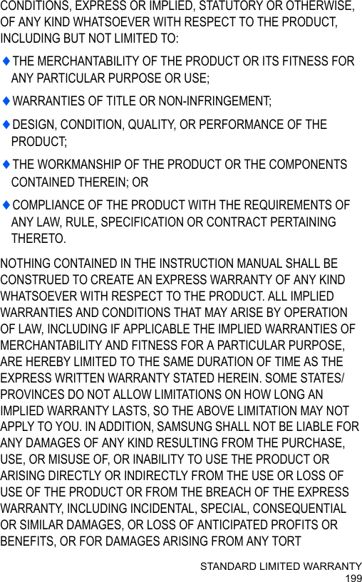 STANDARD LIMITED WARRANTY199CONDITIONS, EXPRESS OR IMPLIED, STATUTORY OR OTHERWISE, OF ANY KIND WHATSOEVER WITH RESPECT TO THE PRODUCT, INCLUDING BUT NOT LIMITED TO:♦THE MERCHANTABILITY OF THE PRODUCT OR ITS FITNESS FOR ANY PARTICULAR PURPOSE OR USE;♦WARRANTIES OF TITLE OR NON-INFRINGEMENT;♦DESIGN, CONDITION, QUALITY, OR PERFORMANCE OF THE PRODUCT;♦THE WORKMANSHIP OF THE PRODUCT OR THE COMPONENTS CONTAINED THEREIN; OR♦COMPLIANCE OF THE PRODUCT WITH THE REQUIREMENTS OF ANY LAW, RULE, SPECIFICATION OR CONTRACT PERTAINING THERETO.NOTHING CONTAINED IN THE INSTRUCTION MANUAL SHALL BE CONSTRUED TO CREATE AN EXPRESS WARRANTY OF ANY KIND WHATSOEVER WITH RESPECT TO THE PRODUCT. ALL IMPLIED WARRANTIES AND CONDITIONS THAT MAY ARISE BY OPERATION OF LAW, INCLUDING IF APPLICABLE THE IMPLIED WARRANTIES OF MERCHANTABILITY AND FITNESS FOR A PARTICULAR PURPOSE, ARE HEREBY LIMITED TO THE SAME DURATION OF TIME AS THE EXPRESS WRITTEN WARRANTY STATED HEREIN. SOME STATES/PROVINCES DO NOT ALLOW LIMITATIONS ON HOW LONG AN IMPLIED WARRANTY LASTS, SO THE ABOVE LIMITATION MAY NOT APPLY TO YOU. IN ADDITION, SAMSUNG SHALL NOT BE LIABLE FOR ANY DAMAGES OF ANY KIND RESULTING FROM THE PURCHASE, USE, OR MISUSE OF, OR INABILITY TO USE THE PRODUCT OR ARISING DIRECTLY OR INDIRECTLY FROM THE USE OR LOSS OF USE OF THE PRODUCT OR FROM THE BREACH OF THE EXPRESS WARRANTY, INCLUDING INCIDENTAL, SPECIAL, CONSEQUENTIAL OR SIMILAR DAMAGES, OR LOSS OF ANTICIPATED PROFITS OR BENEFITS, OR FOR DAMAGES ARISING FROM ANY TORT 