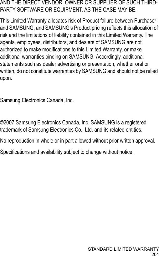 STANDARD LIMITED WARRANTY201AND THE DIRECT VENDOR, OWNER OR SUPPLIER OF SUCH THIRD-PARTY SOFTWARE OR EQUIPMENT, AS THE CASE MAY BE.This Limited Warranty allocates risk of Product failure between Purchaser and SAMSUNG, and SAMSUNG’s Product pricing reflects this allocation of risk and the limitations of liability contained in this Limited Warranty. The agents, employees, distributors, and dealers of SAMSUNG are not authorized to make modifications to this Limited Warranty, or make additional warranties binding on SAMSUNG. Accordingly, additional statements such as dealer advertising or presentation, whether oral or written, do not constitute warranties by SAMSUNG and should not be relied upon.Samsung Electronics Canada, Inc. ©2007 Samsung Electronics Canada, Inc. SAMSUNG is a registered trademark of Samsung Electronics Co., Ltd. and its related entities.No reproduction in whole or in part allowed without prior written approval.Specifications and availability subject to change without notice. 