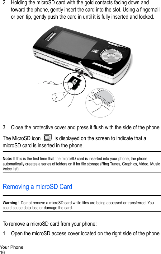 Your Phone162. Holding the microSD card with the gold contacts facing down and toward the phone, gently insert the card into the slot. Using a fingernail or pen tip, gently push the card in until it is fully inserted and locked. 3. Close the protective cover and press it flush with the side of the phone.The MicroSD icon   is displayed on the screen to indicate that a microSD card is inserted in the phone.Note: If this is the first time that the microSD card is inserted into your phone, the phone automatically creates a series of folders on it for file storage (Ring Tunes, Graphics, Video, Music Voice list).Removing a microSD CardWarning!  Do not remove a microSD card while files are being accessed or transferred. You could cause data loss or damage the card.To remove a microSD card from your phone:1. Open the microSD access cover located on the right side of the phone.