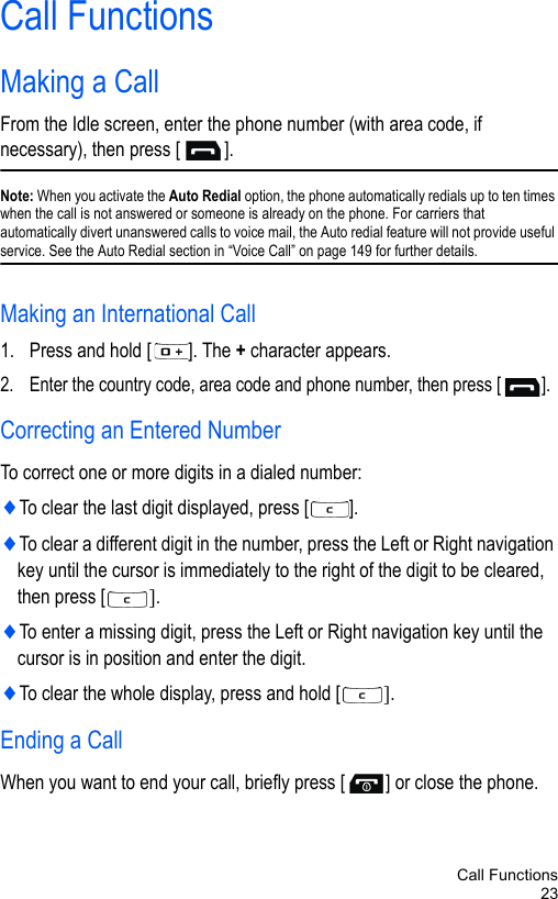 Call Functions23Call FunctionsMaking a CallFrom the Idle screen, enter the phone number (with area code, if necessary), then press [ ].Note: When you activate the Auto Redial option, the phone automatically redials up to ten times when the call is not answered or someone is already on the phone. For carriers that automatically divert unanswered calls to voice mail, the Auto redial feature will not provide useful service. See the Auto Redial section in “Voice Call” on page 149 for further details.Making an International Call1. Press and hold [ ]. The + character appears.2. Enter the country code, area code and phone number, then press [ ].Correcting an Entered NumberTo correct one or more digits in a dialed number:♦To clear the last digit displayed, press [ ].♦To clear a different digit in the number, press the Left or Right navigation key until the cursor is immediately to the right of the digit to be cleared, then press [ ].♦To enter a missing digit, press the Left or Right navigation key until the cursor is in position and enter the digit. ♦To clear the whole display, press and hold [ ]. Ending a CallWhen you want to end your call, briefly press [ ] or close the phone.
