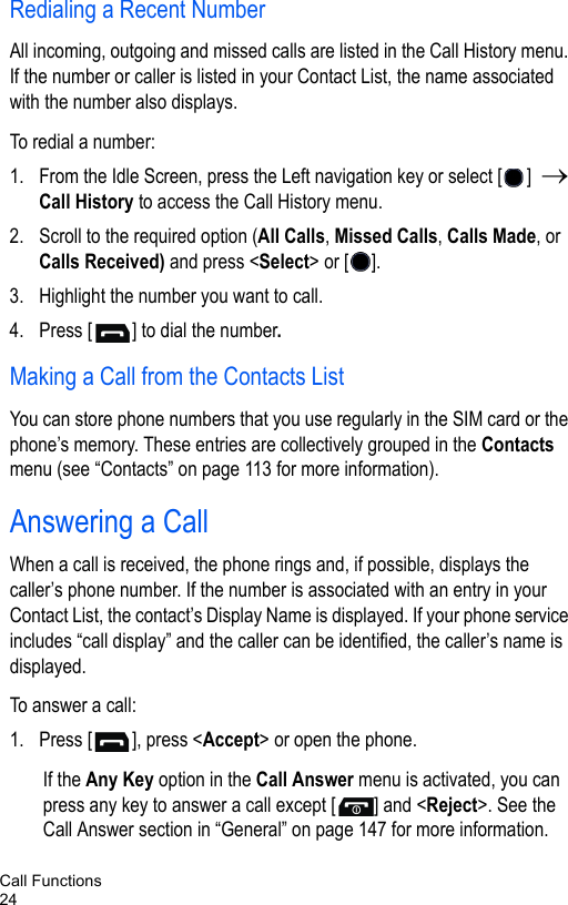Call Functions24Redialing a Recent Number All incoming, outgoing and missed calls are listed in the Call History menu. If the number or caller is listed in your Contact List, the name associated with the number also displays. To redial a number:1. From the Idle Screen, press the Left navigation key or select [ ]  → Call History to access the Call History menu. 2. Scroll to the required option (All Calls, Missed Calls, Calls Made, or Calls Received) and press &lt;Select&gt; or [ ].3. Highlight the number you want to call.4. Press [ ] to dial the number.Making a Call from the Contacts ListYou can store phone numbers that you use regularly in the SIM card or the phone’s memory. These entries are collectively grouped in the Contacts menu (see “Contacts” on page 113 for more information).Answering a CallWhen a call is received, the phone rings and, if possible, displays the caller’s phone number. If the number is associated with an entry in your Contact List, the contact’s Display Name is displayed. If your phone service includes “call display” and the caller can be identified, the caller’s name is displayed. To answer a call:1. Press [ ], press &lt;Accept&gt; or open the phone.If the Any Key option in the Call Answer menu is activated, you can press any key to answer a call except [ ] and &lt;Reject&gt;. See the Call Answer section in “General” on page 147 for more information.