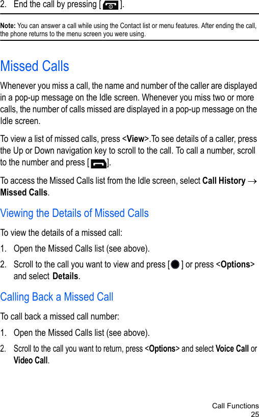 Call Functions252. End the call by pressing [ ].Note: You can answer a call while using the Contact list or menu features. After ending the call, the phone returns to the menu screen you were using.Missed CallsWhenever you miss a call, the name and number of the caller are displayed in a pop-up message on the Idle screen. Whenever you miss two or more calls, the number of calls missed are displayed in a pop-up message on the Idle screen.To view a list of missed calls, press &lt;View&gt;.To see details of a caller, press the Up or Down navigation key to scroll to the call. To call a number, scroll to the number and press [ ].To access the Missed Calls list from the Idle screen, select Call History → Missed Calls.Viewing the Details of Missed CallsTo view the details of a missed call:1. Open the Missed Calls list (see above).2. Scroll to the call you want to view and press [ ] or press &lt;Options&gt; and select Details.Calling Back a Missed CallTo call back a missed call number:1. Open the Missed Calls list (see above).2. Scroll to the call you want to return, press &lt;Options&gt; and select Voice Call or Video Call.