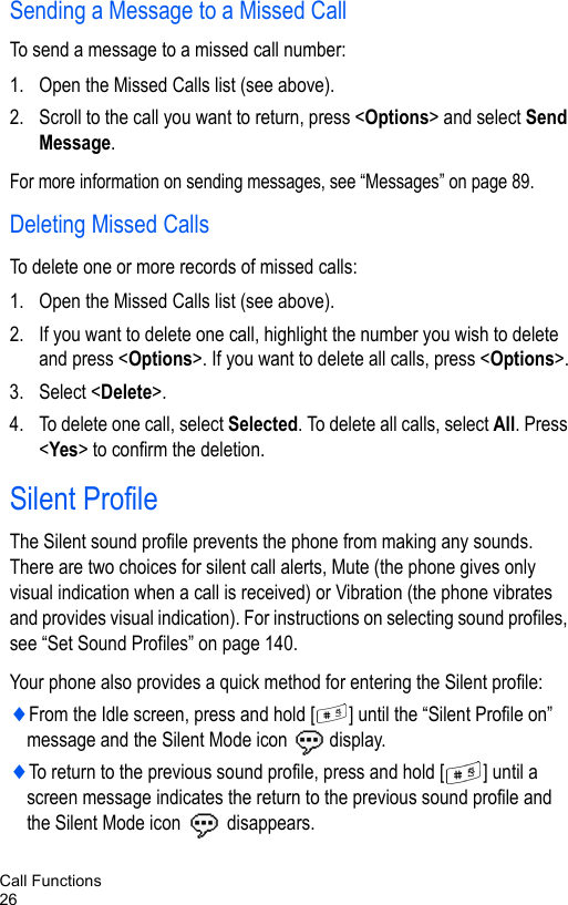 Call Functions26Sending a Message to a Missed CallTo send a message to a missed call number:1. Open the Missed Calls list (see above).2. Scroll to the call you want to return, press &lt;Options&gt; and select Send Message.For more information on sending messages, see “Messages” on page 89.Deleting Missed CallsTo delete one or more records of missed calls:1. Open the Missed Calls list (see above).2. If you want to delete one call, highlight the number you wish to delete and press &lt;Options&gt;. If you want to delete all calls, press &lt;Options&gt;.3. Select &lt;Delete&gt;.4. To delete one call, select Selected. To delete all calls, select All. Press &lt;Yes&gt; to confirm the deletion.Silent ProfileThe Silent sound profile prevents the phone from making any sounds. There are two choices for silent call alerts, Mute (the phone gives only visual indication when a call is received) or Vibration (the phone vibrates and provides visual indication). For instructions on selecting sound profiles, see “Set Sound Profiles” on page 140. Your phone also provides a quick method for entering the Silent profile:♦From the Idle screen, press and hold [ ] until the “Silent Profile on” message and the Silent Mode icon   display.♦To return to the previous sound profile, press and hold [ ] until a screen message indicates the return to the previous sound profile and the Silent Mode icon   disappears.