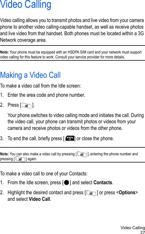 Video Calling27Video CallingVideo calling allows you to transmit photos and live video from your camera phone to another video calling-capable handset, as well as receive photos and live video from that handset. Both phones must be located within a 3G Network coverage area.Note: Your phone must be equipped with an HSDPA SIM card and your network must support video calling for this feature to work. Consult your service provider for more details.Making a Video CallTo make a video call from the Idle screen:1. Enter the area code and phone number.2. Press [ ].Your phone switches to video calling mode and initiates the call. During the video call, your phone can transmit photos or videos from your camera and receive photos or videos from the other phone.3. To end the call, briefly press [ ] or close the phone.Note: You can also make a video call by pressing [ ], entering the phone number and pressing [ ] again.To make a video call to one of your Contacts:1. From the Idle screen, press [ ] and select Contacts.2. Highlight the desired contact and press [ ] or press &lt;Options&gt; and select Video Call.