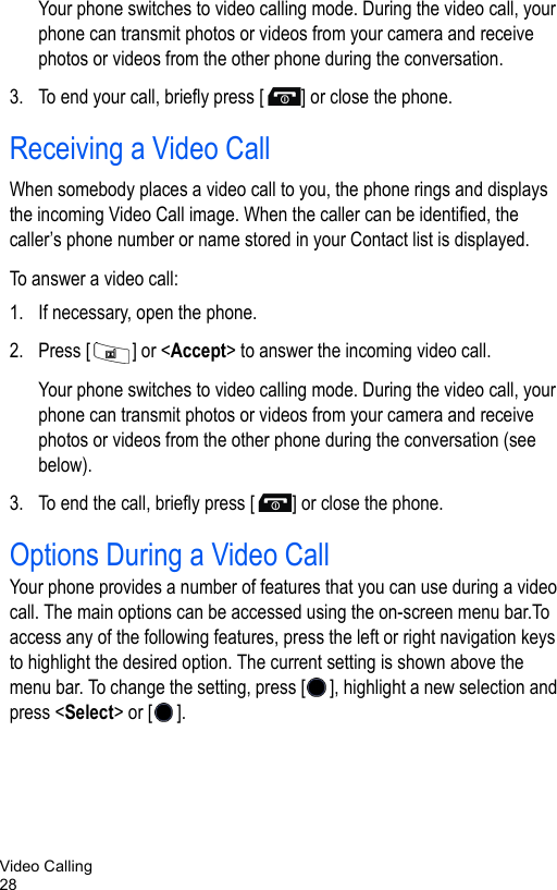 Video Calling28Your phone switches to video calling mode. During the video call, your phone can transmit photos or videos from your camera and receive photos or videos from the other phone during the conversation.3. To end your call, briefly press [ ] or close the phone.Receiving a Video CallWhen somebody places a video call to you, the phone rings and displays the incoming Video Call image. When the caller can be identified, the caller’s phone number or name stored in your Contact list is displayed. To answer a video call:1. If necessary, open the phone.2. Press [ ] or &lt;Accept&gt; to answer the incoming video call.Your phone switches to video calling mode. During the video call, your phone can transmit photos or videos from your camera and receive photos or videos from the other phone during the conversation (see below).3. To end the call, briefly press [ ] or close the phone.Options During a Video CallYour phone provides a number of features that you can use during a video call. The main options can be accessed using the on-screen menu bar.To access any of the following features, press the left or right navigation keys to highlight the desired option. The current setting is shown above the menu bar. To change the setting, press [ ], highlight a new selection and press &lt;Select&gt; or [ ]. 