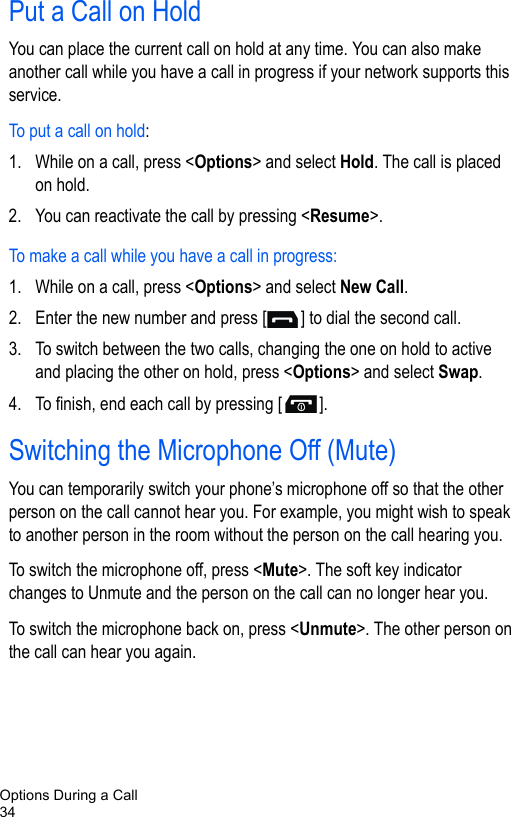Options During a Call34Put a Call on HoldYou can place the current call on hold at any time. You can also make another call while you have a call in progress if your network supports this service.To put a call on hold:1. While on a call, press &lt;Options&gt; and select Hold. The call is placed on hold.2. You can reactivate the call by pressing &lt;Resume&gt;.To make a call while you have a call in progress:1. While on a call, press &lt;Options&gt; and select New Call.2. Enter the new number and press [ ] to dial the second call.3. To switch between the two calls, changing the one on hold to active and placing the other on hold, press &lt;Options&gt; and select Swap.4. To finish, end each call by pressing [ ].Switching the Microphone Off (Mute)You can temporarily switch your phone’s microphone off so that the other person on the call cannot hear you. For example, you might wish to speak to another person in the room without the person on the call hearing you.To switch the microphone off, press &lt;Mute&gt;. The soft key indicator changes to Unmute and the person on the call can no longer hear you.To switch the microphone back on, press &lt;Unmute&gt;. The other person on the call can hear you again.