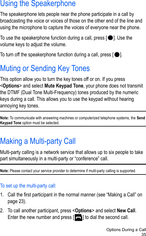 Options During a Call35Using the SpeakerphoneThe speakerphone lets people near the phone participate in a call by broadcasting the voice or voices of those on the other end of the line and using the microphone to capture the voices of everyone near the phone. To use the speakerphone function during a call, press [ ]. Use the volume keys to adjust the volume. To turn off the speakerphone function during a call, press [ ].Muting or Sending Key TonesThis option allow you to turn the key tones off or on. If you press &lt;Options&gt; and select Mute Keypad Tone, your phone does not transmit the DTMF (Dual Tone Multi-Frequency) tones produced by the numeric keys during a call. This allows you to use the keypad without hearing annoying key tones.Note: To communicate with answering machines or computerized telephone systems, the Send Keypad Tone option must be selected.Making a Multi-party CallMulti-party calling is a network service that allows up to six people to take part simultaneously in a multi-party or “conference” call.Note: Please contact your service provider to determine if multi-party calling is supported.To set up the multi-party call:1. Call the first participant in the normal manner (see “Making a Call” on page 23).2. To call another participant, press &lt;Options&gt; and select New Call. Enter the new number and press [ ] to dial the second call.