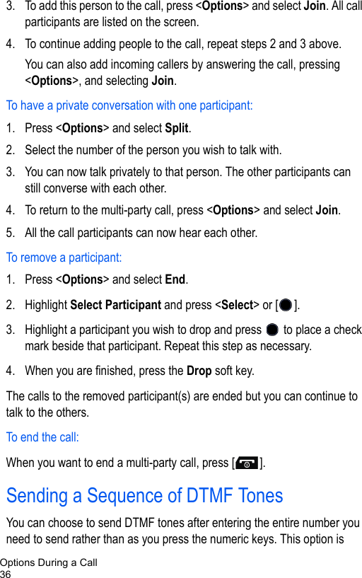 Options During a Call363. To add this person to the call, press &lt;Options&gt; and select Join. All call participants are listed on the screen.4. To continue adding people to the call, repeat steps 2 and 3 above. You can also add incoming callers by answering the call, pressing &lt;Options&gt;, and selecting Join.To have a private conversation with one participant:1. Press &lt;Options&gt; and select Split.2. Select the number of the person you wish to talk with.3. You can now talk privately to that person. The other participants can still converse with each other.4. To return to the multi-party call, press &lt;Options&gt; and select Join.5. All the call participants can now hear each other.To remove a participant: 1. Press &lt;Options&gt; and select End.2. Highlight Select Participant and press &lt;Select&gt; or [ ]. 3. Highlight a participant you wish to drop and press   to place a check mark beside that participant. Repeat this step as necessary.4. When you are finished, press the Drop soft key.The calls to the removed participant(s) are ended but you can continue to talk to the others.To end the call: When you want to end a multi-party call, press [ ].Sending a Sequence of DTMF TonesYou can choose to send DTMF tones after entering the entire number you need to send rather than as you press the numeric keys. This option is 