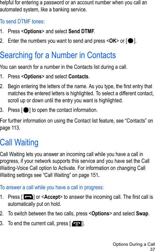 Options During a Call37helpful for entering a password or an account number when you call an automated system, like a banking service.To send DTMF tones:1. Press &lt;Options&gt; and select Send DTMF.2. Enter the numbers you want to send and press &lt;OK&gt; or [ ].Searching for a Number in ContactsYou can search for a number in the Contacts list during a call.1. Press &lt;Options&gt; and select Contacts.2. Begin entering the letters of the name. As you type, the first entry that matches the entered letters is highlighted. To select a different contact, scroll up or down until the entry you want is highlighted.3. Press [ ] to open the contact information.For further information on using the Contact list feature, see “Contacts” on page 113.Call WaitingCall Waiting lets you answer an incoming call while you have a call in progress, if your network supports this service and you have set the Call Waiting-Voice Call option to Activate. For information on changing Call Waiting settings see “Call Waiting” on page 151.To answer a call while you have a call in progress:1. Press [ ] or &lt;Accept&gt; to answer the incoming call. The first call is automatically put on hold.2. To switch between the two calls, press &lt;Options&gt; and select Swap.3. To end the current call, press [ ]. 