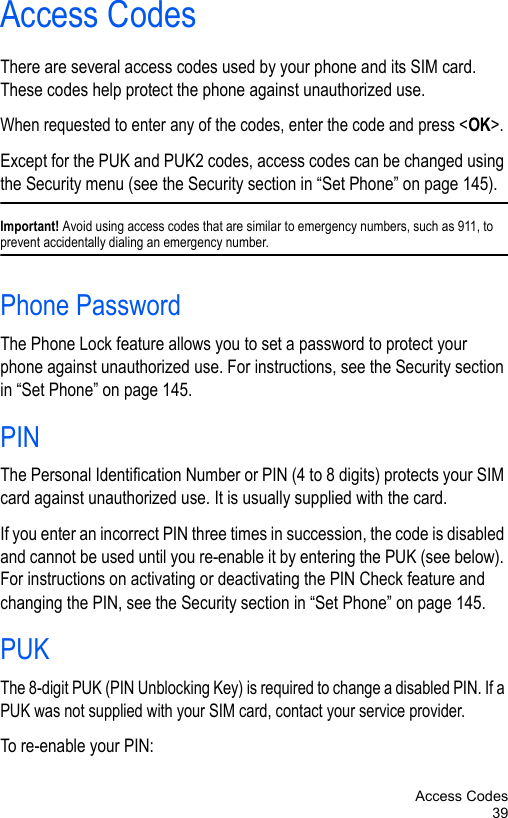 Access Codes39Access CodesThere are several access codes used by your phone and its SIM card. These codes help protect the phone against unauthorized use.When requested to enter any of the codes, enter the code and press &lt;OK&gt;.Except for the PUK and PUK2 codes, access codes can be changed using the Security menu (see the Security section in “Set Phone” on page 145).Important! Avoid using access codes that are similar to emergency numbers, such as 911, to prevent accidentally dialing an emergency number.Phone PasswordThe Phone Lock feature allows you to set a password to protect your phone against unauthorized use. For instructions, see the Security section in “Set Phone” on page 145.PINThe Personal Identification Number or PIN (4 to 8 digits) protects your SIM card against unauthorized use. It is usually supplied with the card.If you enter an incorrect PIN three times in succession, the code is disabled and cannot be used until you re-enable it by entering the PUK (see below). For instructions on activating or deactivating the PIN Check feature and changing the PIN, see the Security section in “Set Phone” on page 145.PUKThe 8-digit PUK (PIN Unblocking Key) is required to change a disabled PIN. If a PUK was not supplied with your SIM card, contact your service provider.To re-enable your PIN: