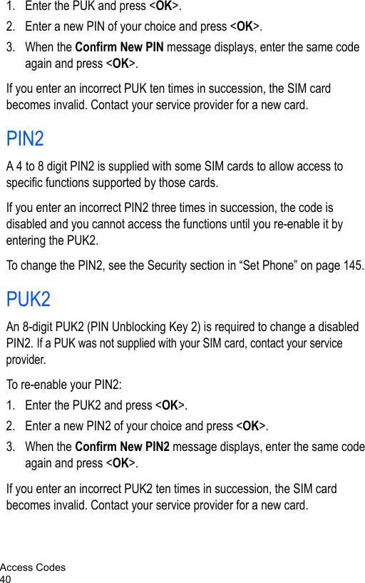 Access Codes401. Enter the PUK and press &lt;OK&gt;.2. Enter a new PIN of your choice and press &lt;OK&gt;.3. When the Confirm New PIN message displays, enter the same code again and press &lt;OK&gt;.If you enter an incorrect PUK ten times in succession, the SIM card becomes invalid. Contact your service provider for a new card.PIN2A 4 to 8 digit PIN2 is supplied with some SIM cards to allow access to specific functions supported by those cards.If you enter an incorrect PIN2 three times in succession, the code is disabled and you cannot access the functions until you re-enable it by entering the PUK2.To change the PIN2, see the Security section in “Set Phone” on page 145.PUK2An 8-digit PUK2 (PIN Unblocking Key 2) is required to change a disabled PIN2. If a PUK was not supplied with your SIM card, contact your service provider.To re-enable your PIN2:1. Enter the PUK2 and press &lt;OK&gt;.2. Enter a new PIN2 of your choice and press &lt;OK&gt;.3. When the Confirm New PIN2 message displays, enter the same code again and press &lt;OK&gt;.If you enter an incorrect PUK2 ten times in succession, the SIM card becomes invalid. Contact your service provider for a new card.