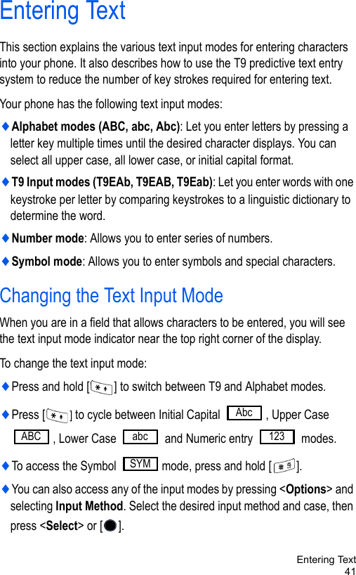 Entering Text41Entering TextThis section explains the various text input modes for entering characters into your phone. It also describes how to use the T9 predictive text entry system to reduce the number of key strokes required for entering text.Your phone has the following text input modes:♦Alphabet modes (ABC, abc, Abc): Let you enter letters by pressing a letter key multiple times until the desired character displays. You can select all upper case, all lower case, or initial capital format.♦T9 Input modes (T9EAb, T9EAB, T9Eab): Let you enter words with one keystroke per letter by comparing keystrokes to a linguistic dictionary to determine the word.♦Number mode: Allows you to enter series of numbers.♦Symbol mode: Allows you to enter symbols and special characters.Changing the Text Input ModeWhen you are in a field that allows characters to be entered, you will see the text input mode indicator near the top right corner of the display.To change the text input mode:♦Press and hold [ ] to switch between T9 and Alphabet modes.♦Press [ ] to cycle between Initial Capital  , Upper Case , Lower Case   and Numeric entry   modes.♦To access the Symbol  mode, press and hold [ ].♦You can also access any of the input modes by pressing &lt;Options&gt; and selecting Input Method. Select the desired input method and case, then press &lt;Select&gt; or [ ].AbcABC abc 123SYM