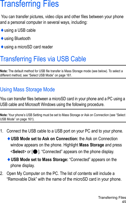 Transferring Files45Transferring Files You can transfer pictures, video clips and other files between your phone and a personal computer in several ways, including:♦using a USB cable♦using Bluetooth♦using a microSD card readerTransferring Files via USB CableNote: The default method for USB file transfer is Mass Storage mode (see below). To select a different method, see “Select USB Mode” on page 161.Using Mass Storage ModeYou can transfer files between a microSD card in your phone and a PC using a USB cable and Microsoft Windows using the following procedure.Note: Your phone’s USB Setting must be set to Mass Storage or Ask on Connection (see “Select USB Mode” on page 161). 1. Connect the USB cable to a USB port on your PC and to your phone.♦USB Mode set to Ask on Connection: the Ask on Connection window appears on the phone. Highlight Mass Storage and press &lt;Select&gt; or [ ]. “Connected” appears on the phone display.♦USB Mode set to Mass Storage: “Connected” appears on the phone display.2. Open My Computer on the PC. The list of contents will include a “Removable Disk” with the name of the microSD card in your phone. 