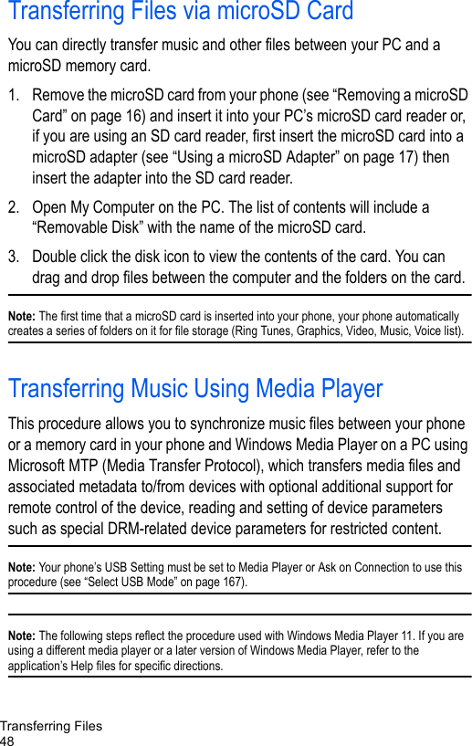 Transferring Files48Transferring Files via microSD CardYou can directly transfer music and other files between your PC and a microSD memory card.1. Remove the microSD card from your phone (see “Removing a microSD Card” on page 16) and insert it into your PC’s microSD card reader or, if you are using an SD card reader, first insert the microSD card into a microSD adapter (see “Using a microSD Adapter” on page 17) then insert the adapter into the SD card reader.2. Open My Computer on the PC. The list of contents will include a “Removable Disk” with the name of the microSD card. 3. Double click the disk icon to view the contents of the card. You can drag and drop files between the computer and the folders on the card. Note: The first time that a microSD card is inserted into your phone, your phone automatically creates a series of folders on it for file storage (Ring Tunes, Graphics, Video, Music, Voice list).Transferring Music Using Media PlayerThis procedure allows you to synchronize music files between your phone or a memory card in your phone and Windows Media Player on a PC using Microsoft MTP (Media Transfer Protocol), which transfers media files and associated metadata to/from devices with optional additional support for remote control of the device, reading and setting of device parameters such as special DRM-related device parameters for restricted content.Note: Your phone’s USB Setting must be set to Media Player or Ask on Connection to use this procedure (see “Select USB Mode” on page 167). Note: The following steps reflect the procedure used with Windows Media Player 11. If you are using a different media player or a later version of Windows Media Player, refer to the application’s Help files for specific directions.