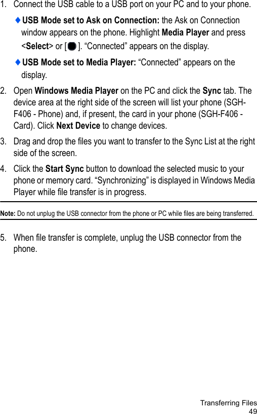 Transferring Files491. Connect the USB cable to a USB port on your PC and to your phone.♦USB Mode set to Ask on Connection: the Ask on Connection window appears on the phone. Highlight Media Player and press &lt;Select&gt; or [ ]. “Connected” appears on the display.♦USB Mode set to Media Player: “Connected” appears on the display.2. Open Windows Media Player on the PC and click the Sync tab. The device area at the right side of the screen will list your phone (SGH-F406 - Phone) and, if present, the card in your phone (SGH-F406 - Card). Click Next Device to change devices.3. Drag and drop the files you want to transfer to the Sync List at the right side of the screen. 4. Click the Start Sync button to download the selected music to your phone or memory card. “Synchronizing” is displayed in Windows Media Player while file transfer is in progress.Note: Do not unplug the USB connector from the phone or PC while files are being transferred.5. When file transfer is complete, unplug the USB connector from the phone. 