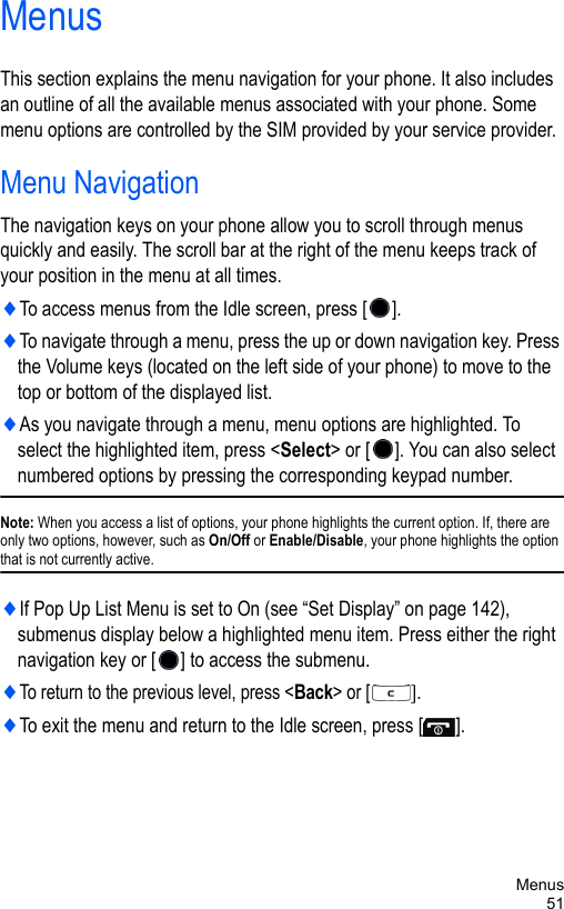 Menus51MenusThis section explains the menu navigation for your phone. It also includes an outline of all the available menus associated with your phone. Some menu options are controlled by the SIM provided by your service provider.Menu NavigationThe navigation keys on your phone allow you to scroll through menus quickly and easily. The scroll bar at the right of the menu keeps track of your position in the menu at all times.♦To access menus from the Idle screen, press [ ]. ♦To navigate through a menu, press the up or down navigation key. Press the Volume keys (located on the left side of your phone) to move to the top or bottom of the displayed list.♦As you navigate through a menu, menu options are highlighted. To select the highlighted item, press &lt;Select&gt; or [ ]. You can also select numbered options by pressing the corresponding keypad number. Note: When you access a list of options, your phone highlights the current option. If, there are only two options, however, such as On/Off or Enable/Disable, your phone highlights the option that is not currently active.♦If Pop Up List Menu is set to On (see “Set Display” on page 142), submenus display below a highlighted menu item. Press either the right navigation key or [ ] to access the submenu.♦To return to the previous level, press &lt;Back&gt; or [].♦To exit the menu and return to the Idle screen, press [ ].