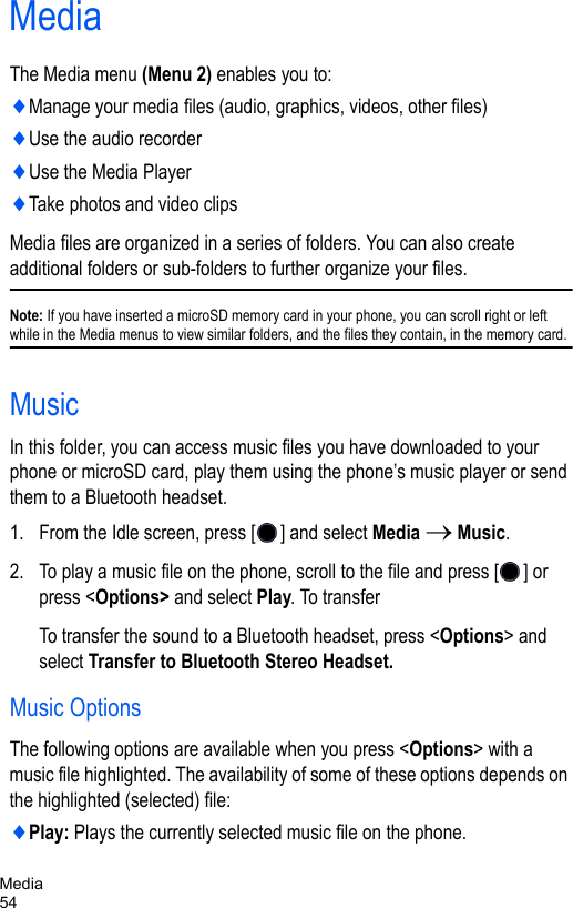 Media54MediaThe Media menu (Menu 2) enables you to:♦Manage your media files (audio, graphics, videos, other files) ♦Use the audio recorder ♦Use the Media Player♦Take photos and video clipsMedia files are organized in a series of folders. You can also create additional folders or sub-folders to further organize your files.Note: If you have inserted a microSD memory card in your phone, you can scroll right or left while in the Media menus to view similar folders, and the files they contain, in the memory card.MusicIn this folder, you can access music files you have downloaded to your phone or microSD card, play them using the phone’s music player or send them to a Bluetooth headset.1. From the Idle screen, press [ ] and select Media → Music. 2. To play a music file on the phone, scroll to the file and press [ ] or press &lt;Options&gt; and select Play. To transfer To transfer the sound to a Bluetooth headset, press &lt;Options&gt; and select Transfer to Bluetooth Stereo Headset. Music OptionsThe following options are available when you press &lt;Options&gt; with a music file highlighted. The availability of some of these options depends on the highlighted (selected) file:♦Play: Plays the currently selected music file on the phone.