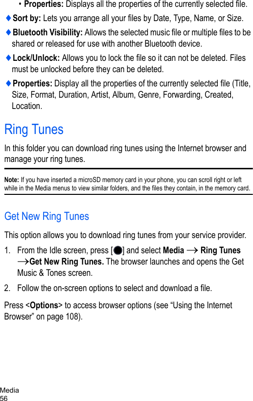 Media56•Properties: Displays all the properties of the currently selected file.♦Sort by: Lets you arrange all your files by Date, Type, Name, or Size.♦Bluetooth Visibility: Allows the selected music file or multiple files to be shared or released for use with another Bluetooth device. ♦Lock/Unlock: Allows you to lock the file so it can not be deleted. Files must be unlocked before they can be deleted.♦Properties: Display all the properties of the currently selected file (Title, Size, Format, Duration, Artist, Album, Genre, Forwarding, Created, Location.Ring TunesIn this folder you can download ring tunes using the Internet browser and manage your ring tunes. Note: If you have inserted a microSD memory card in your phone, you can scroll right or left while in the Media menus to view similar folders, and the files they contain, in the memory card.Get New Ring TunesThis option allows you to download ring tunes from your service provider. 1. From the Idle screen, press [ ] and select Media → Ring Tunes →Get New Ring Tunes. The browser launches and opens the Get Music &amp; Tones screen. 2. Follow the on-screen options to select and download a file.Press &lt;Options&gt; to access browser options (see “Using the Internet Browser” on page 108).