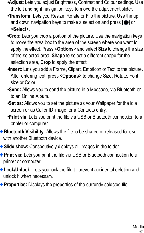 Media61•Adjust: Lets you adjust Brightness, Contrast and Colour settings. Use the left and right navigation keys to move the adjustment slider.•Transform: Lets you Resize, Rotate or Flip the picture. Use the up and down navigation keys to make a selection and press [ ] or &lt;Select&gt;.•Crop: Lets you crop a portion of the picture. Use the navigation keys to move the area box to the area of the screen where you want to apply the effect. Press &lt;Options&gt; and select Size to change the size of the selected area, Shape to select a different shape for the selection area, Crop to apply the effect.•Insert: Lets you add a Frame, Clipart, Emoticon or Text to the picture. After entering text, press &lt;Options&gt; to change Size, Rotate, Font size or Color. •Send: Allows you to send the picture in a Message, via Bluetooth or to an Online Album.•Set as: Allows you to set the picture as your Wallpaper for the idle screen or as Caller ID image for a Contacts entry.•Print via: Lets you print the file via USB or Bluetooth connection to a printer or computer.♦Bluetooth Visibility: Allows the file to be shared or released for use with another Bluetooth device.♦Slide show: Consecutively displays all images in the folder. ♦Print via: Lets you print the file via USB or Bluetooth connection to a printer or computer.♦Lock/Unlock: Lets you lock the file to prevent accidental deletion and unlock it when necessary.♦Properties: Displays the properties of the currently selected file.