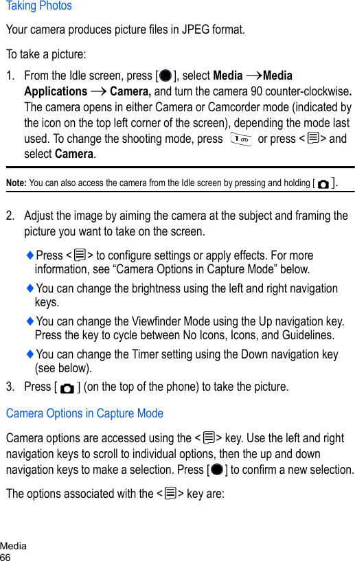 Media66Taking PhotosYour camera produces picture files in JPEG format.To take a picture:1. From the Idle screen, press [ ], select Media →Media Applications → Camera, and turn the camera 90 counter-clockwise. The camera opens in either Camera or Camcorder mode (indicated by the icon on the top left corner of the screen), depending the mode last used. To change the shooting mode, press   or press &lt; &gt; and select Camera. Note: You can also access the camera from the Idle screen by pressing and holding [ ].2. Adjust the image by aiming the camera at the subject and framing the picture you want to take on the screen. ♦Press &lt; &gt; to configure settings or apply effects. For more information, see “Camera Options in Capture Mode” below.♦You can change the brightness using the left and right navigation keys. ♦You can change the Viewfinder Mode using the Up navigation key. Press the key to cycle between No Icons, Icons, and Guidelines.♦You can change the Timer setting using the Down navigation key (see below). 3. Press [ ] (on the top of the phone) to take the picture.Camera Options in Capture ModeCamera options are accessed using the &lt; &gt; key. Use the left and right navigation keys to scroll to individual options, then the up and down navigation keys to make a selection. Press [ ] to confirm a new selection.The options associated with the &lt; &gt; key are: