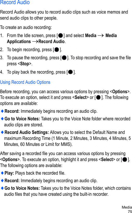 Media75Record AudioRecord Audio allows you to record audio clips such as voice memos and send audio clips to other people.To create an audio recording:1. From the Idle screen, press [ ] and select Media → Media Applications →Record Audio.2. To begin recording, press [ ].3. To pause the recording, press [ ]. To stop recording and save the file press &lt;Stop&gt;.4. To play back the recording, press [ ].Using Record Audio OptionsBefore recording, you can access various options by pressing &lt;Options&gt;. To execute an option, select it and press &lt;Select&gt; or [ ]. The following options are available:♦Record: Immediately begins recording an audio clip.♦Go to Voice Notes: Takes you to the Voice Note folder where recorded audio clips are stored.♦Record Audio Settings: Allows you to select the Default Name and maximum Recording Time (1 Minute, 2 Minutes, 3 Minutes, 4 Minutes, 5 Minutes, 60 Minutes or Limit for MMS).After saving a recorded file you can access various options by pressing &lt;Options&gt;. To execute an option, highlight it and press &lt;Select&gt; or [ ]. The following options are available:♦Play: Plays back the recorded file.♦Record: Immediately begins recording an audio clip.♦Go to Voice Notes: Takes you to the Voice Notes folder, which contains audio files that you have created using the built-in recorder.