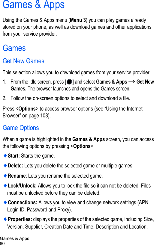 Games &amp; Apps80Games &amp; AppsUsing the Games &amp; Apps menu (Menu 3) you can play games already stored on your phone, as well as download games and other applications from your service provider.GamesGet New GamesThis selection allows you to download games from your service provider. 1. From the Idle screen, press [ ] and select Games &amp; Apps → Get New Games. The browser launches and opens the Games screen. 2. Follow the on-screen options to select and download a file.Press &lt;Options&gt; to access browser options (see “Using the Internet Browser” on page 108).Game OptionsWhen a game is highlighted in the Games &amp; Apps screen, you can access the following options by pressing &lt;Options&gt;:♦Start: Starts the game.♦Delete: Lets you delete the selected game or multiple games.♦Rename: Lets you rename the selected game.♦Lock/Unlock: Allows you to lock the file so it can not be deleted. Files must be unlocked before they can be deleted.♦Connections: Allows you to view and change network settings (APN, Login ID, Password and Proxy).♦Properties: displays the properties of the selected game, including Size, Version, Supplier, Creation Date and Time, Description and Location.