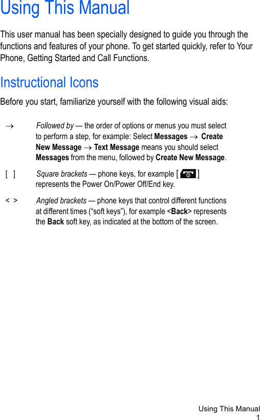 Using This Manual1Using This ManualThis user manual has been specially designed to guide you through the functions and features of your phone. To get started quickly, refer to Your Phone, Getting Started and Call Functions. Instructional IconsBefore you start, familiarize yourself with the following visual aids:→Followed by — the order of options or menus you must select to perform a step, for example: Select Messages → Create New Message → Text Message means you should select Messages from the menu, followed by Create New Message. [   ] Square brackets — phone keys, for example [] represents the Power On/Power Off/End key.&lt;  &gt; Angled brackets — phone keys that control different functions at different times (“soft keys”), for example &lt;Back&gt; represents the Back soft key, as indicated at the bottom of the screen.