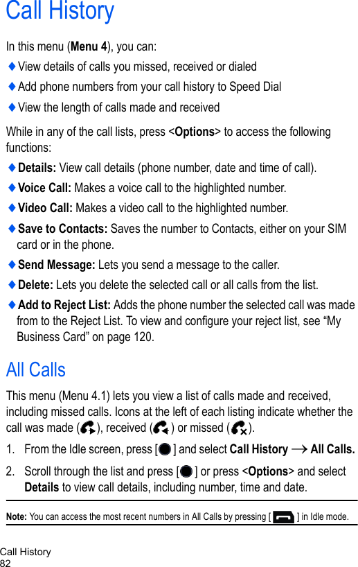 Call History82Call HistoryIn this menu (Menu 4), you can:♦View details of calls you missed, received or dialed♦Add phone numbers from your call history to Speed Dial♦View the length of calls made and receivedWhile in any of the call lists, press &lt;Options&gt; to access the following functions:♦Details: View call details (phone number, date and time of call).♦Voice Call: Makes a voice call to the highlighted number.♦Video Call: Makes a video call to the highlighted number.♦Save to Contacts: Saves the number to Contacts, either on your SIM card or in the phone.♦Send Message: Lets you send a message to the caller.♦Delete: Lets you delete the selected call or all calls from the list.♦Add to Reject List: Adds the phone number the selected call was made from to the Reject List. To view and configure your reject list, see “My Business Card” on page 120.All Calls This menu (Menu 4.1) lets you view a list of calls made and received, including missed calls. Icons at the left of each listing indicate whether the call was made ( ), received ( ) or missed ( ). 1. From the Idle screen, press [ ] and select Call History → All Calls. 2. Scroll through the list and press [ ] or press &lt;Options&gt; and select Details to view call details, including number, time and date.Note: You can access the most recent numbers in All Calls by pressing [ ] in Idle mode.