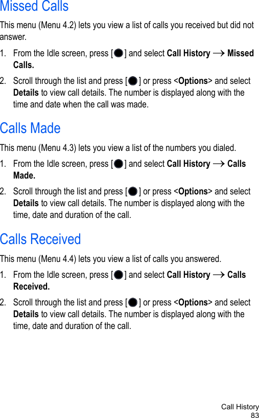 Call History83Missed Calls This menu (Menu 4.2) lets you view a list of calls you received but did not answer. 1. From the Idle screen, press [ ] and select Call History → Missed Calls. 2. Scroll through the list and press [ ] or press &lt;Options&gt; and select Details to view call details. The number is displayed along with the time and date when the call was made.Calls MadeThis menu (Menu 4.3) lets you view a list of the numbers you dialed.1. From the Idle screen, press [ ] and select Call History → Calls Made. 2. Scroll through the list and press [ ] or press &lt;Options&gt; and select Details to view call details. The number is displayed along with the time, date and duration of the call.Calls ReceivedThis menu (Menu 4.4) lets you view a list of calls you answered.1. From the Idle screen, press [ ] and select Call History → Calls Received. 2. Scroll through the list and press [ ] or press &lt;Options&gt; and select Details to view call details. The number is displayed along with the time, date and duration of the call.