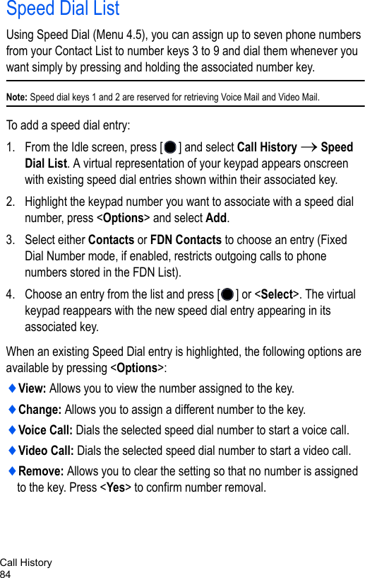 Call History84Speed Dial ListUsing Speed Dial (Menu 4.5), you can assign up to seven phone numbers from your Contact List to number keys 3 to 9 and dial them whenever you want simply by pressing and holding the associated number key.Note: Speed dial keys 1 and 2 are reserved for retrieving Voice Mail and Video Mail.To add a speed dial entry:1. From the Idle screen, press [ ] and select Call History → Speed Dial List. A virtual representation of your keypad appears onscreen with existing speed dial entries shown within their associated key.2. Highlight the keypad number you want to associate with a speed dial number, press &lt;Options&gt; and select Add.3. Select either Contacts or FDN Contacts to choose an entry (Fixed Dial Number mode, if enabled, restricts outgoing calls to phone numbers stored in the FDN List).4. Choose an entry from the list and press [ ] or &lt;Select&gt;. The virtual keypad reappears with the new speed dial entry appearing in its associated key.When an existing Speed Dial entry is highlighted, the following options are available by pressing &lt;Options&gt;:♦View: Allows you to view the number assigned to the key.♦Change: Allows you to assign a different number to the key.♦Voice Call: Dials the selected speed dial number to start a voice call.♦Video Call: Dials the selected speed dial number to start a video call.♦Remove: Allows you to clear the setting so that no number is assigned to the key. Press &lt;Yes&gt; to confirm number removal.