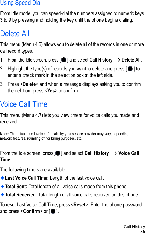 Call History85Using Speed DialFrom Idle mode, you can speed-dial the numbers assigned to numeric keys 3 to 9 by pressing and holding the key until the phone begins dialing. Delete AllThis menu (Menu 4.6) allows you to delete all of the records in one or more call record types.1. From the Idle screen, press [ ] and select Call History → Delete All.2. Highlight the type(s) of records you want to delete and press [ ] to enter a check mark in the selection box at the left side.3. Press &lt;Delete&gt; and when a message displays asking you to confirm the deletion, press &lt;Yes&gt; to confirm.Voice Call TimeThis menu (Menu 4.7) lets you view timers for voice calls you made and received. Note: The actual time invoiced for calls by your service provider may vary, depending on network features, rounding-off for billing purposes, etc.From the Idle screen, press[ ] and select Call History → Voice Call Time.The following timers are available:♦Last Voice Call Time: Length of the last voice call.♦Total Sent: Total length of all voice calls made from this phone.♦Total Received: Total length of all voice calls received on this phone.To reset Last Voice Call Time, press &lt;Reset&gt;. Enter the phone password and press &lt;Confirm&gt; or [ ].