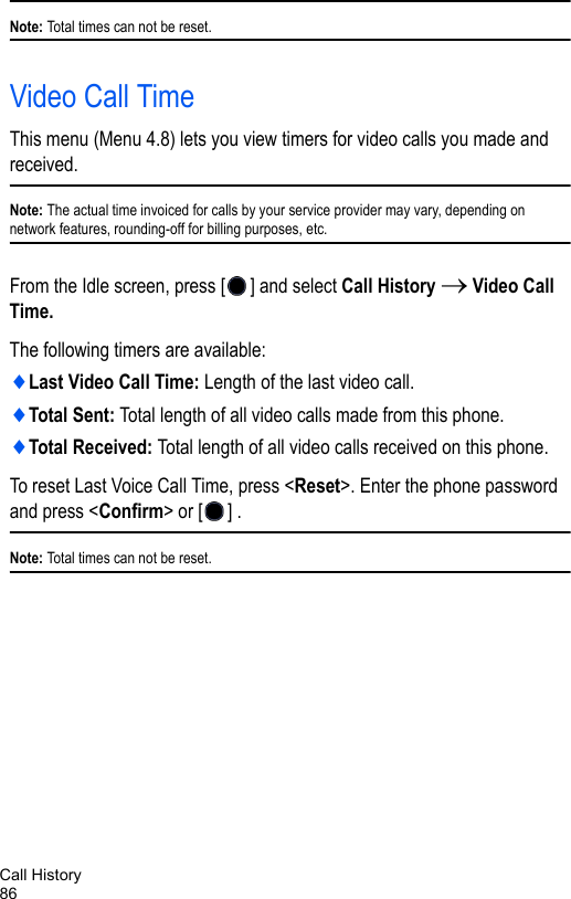 Call History86Note: Total times can not be reset.Video Call TimeThis menu (Menu 4.8) lets you view timers for video calls you made and received. Note: The actual time invoiced for calls by your service provider may vary, depending on network features, rounding-off for billing purposes, etc.From the Idle screen, press [ ] and select Call History → Video Call Time.The following timers are available:♦Last Video Call Time: Length of the last video call.♦Total Sent: Total length of all video calls made from this phone.♦Total Received: Total length of all video calls received on this phone.To reset Last Voice Call Time, press &lt;Reset&gt;. Enter the phone password and press &lt;Confirm&gt; or [ ] .Note: Total times can not be reset.