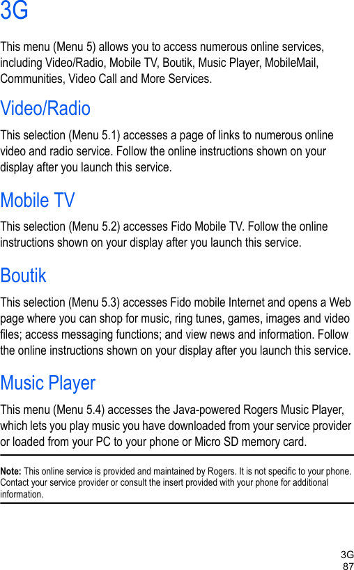 3G873GThis menu (Menu 5) allows you to access numerous online services, including Video/Radio, Mobile TV, Boutik, Music Player, MobileMail, Communities, Video Call and More Services. Video/RadioThis selection (Menu 5.1) accesses a page of links to numerous online video and radio service. Follow the online instructions shown on your display after you launch this service. Mobile TVThis selection (Menu 5.2) accesses Fido Mobile TV. Follow the online instructions shown on your display after you launch this service. BoutikThis selection (Menu 5.3) accesses Fido mobile Internet and opens a Web page where you can shop for music, ring tunes, games, images and video files; access messaging functions; and view news and information. Follow the online instructions shown on your display after you launch this service. Music PlayerThis menu (Menu 5.4) accesses the Java-powered Rogers Music Player, which lets you play music you have downloaded from your service provider or loaded from your PC to your phone or Micro SD memory card.Note: This online service is provided and maintained by Rogers. It is not specific to your phone. Contact your service provider or consult the insert provided with your phone for additional information.